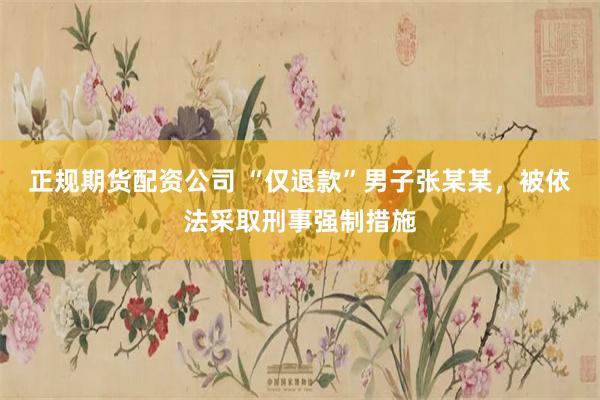 正规期货配资公司 “仅退款”男子张某某，被依法采取刑事强制措施