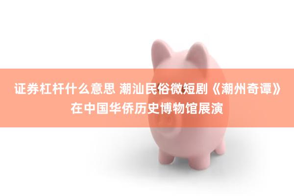 证券杠杆什么意思 潮汕民俗微短剧《潮州奇谭》在中国华侨历史博物馆展演