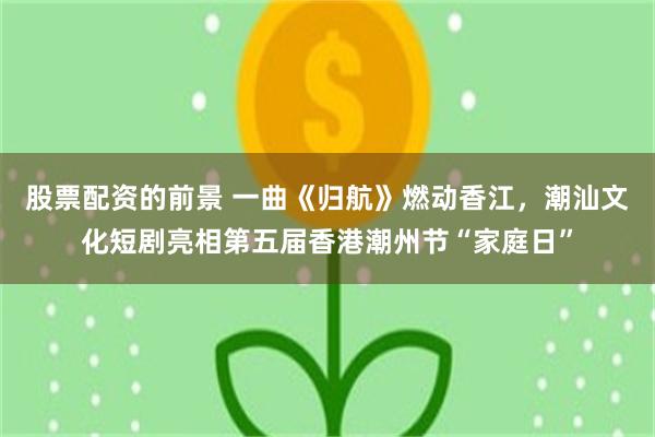 股票配资的前景 一曲《归航》燃动香江，潮汕文化短剧亮相第五届香港潮州节“家庭日”