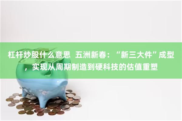 杠杆炒股什么意思  五洲新春：“新三大件”成型，实现从周期制造到硬科技的估值重塑