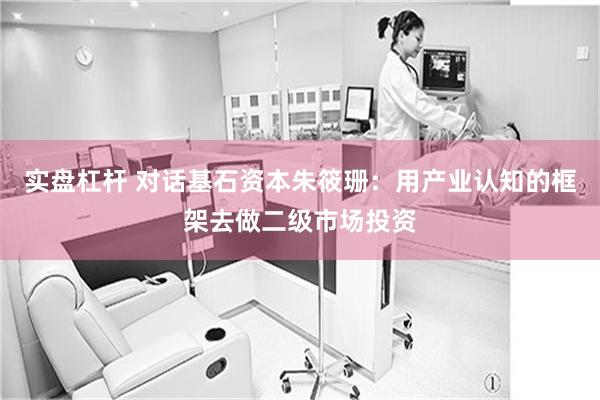 实盘杠杆 对话基石资本朱筱珊：用产业认知的框架去做二级市场投资
