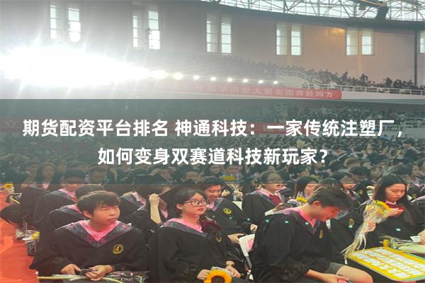 期货配资平台排名 神通科技：一家传统注塑厂，如何变身双赛道科技新玩家？