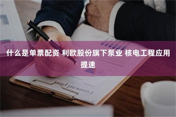 什么是单票配资 利欧股份旗下泵业 核电工程应用提速