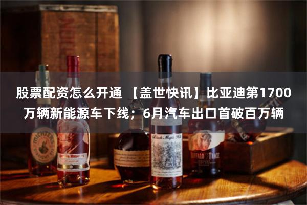 股票配资怎么开通 【盖世快讯】比亚迪第1700万辆新能源车下线；6月汽车出口首破百万辆