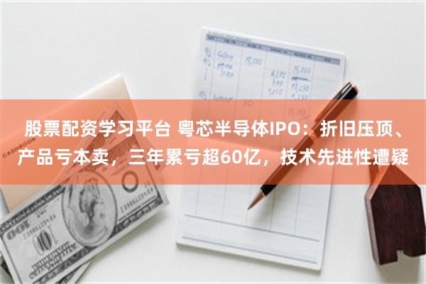 股票配资学习平台 粤芯半导体IPO：折旧压顶、产品亏本卖，三年累亏超60亿，技术先进性遭疑