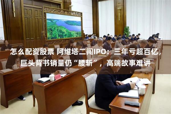 怎么配资股票 阿维塔二闯IPO：三年亏超百亿，巨头背书销量仍“腰斩”，高端故事难讲