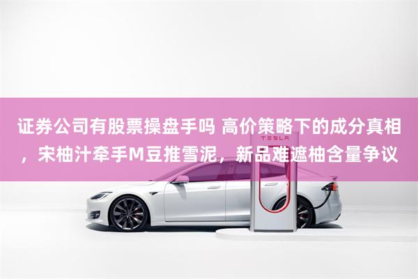 证券公司有股票操盘手吗 高价策略下的成分真相，宋柚汁牵手M豆推雪泥，新品难遮柚含量争议