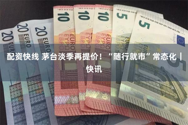 配资快线 茅台淡季再提价！“随行就市”常态化｜快讯