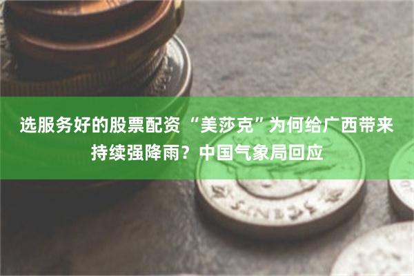 选服务好的股票配资 “美莎克”为何给广西带来持续强降雨？中国气象局回应