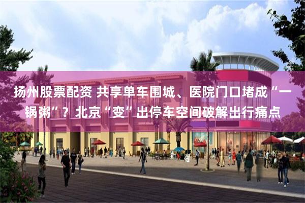 扬州股票配资 共享单车围城、医院门口堵成“一锅粥”？北京“变”出停车空间破解出行痛点