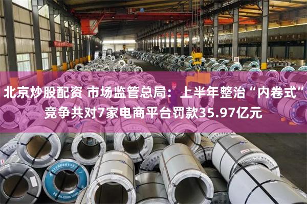 北京炒股配资 市场监管总局：上半年整治“内卷式”竞争共对7家电商平台罚款35.97亿元