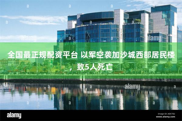 全国最正规配资平台 以军空袭加沙城西部居民楼，致5人死亡