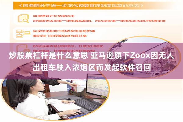 炒股票杠杆是什么意思 亚马逊旗下Zoox因无人出租车驶入浓烟区而发起软件召回