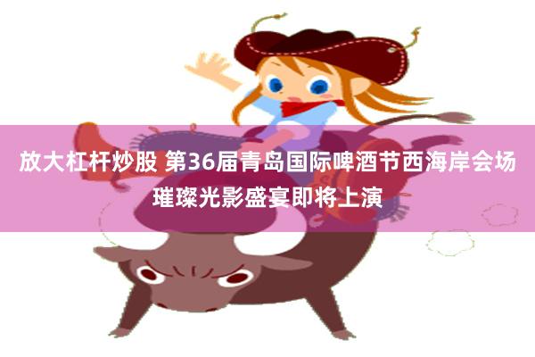 放大杠杆炒股 第36届青岛国际啤酒节西海岸会场璀璨光影盛宴即将上演