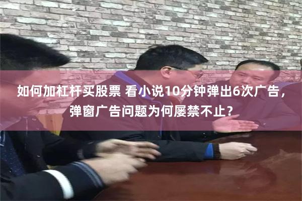 如何加杠杆买股票 看小说10分钟弹出6次广告，弹窗广告问题为何屡禁不止？
