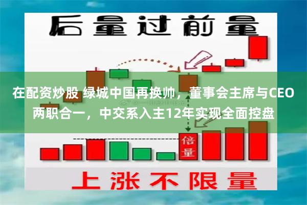 在配资炒股 绿城中国再换帅，董事会主席与CEO两职合一，中交系入主12年实现全面控盘