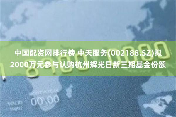 中国配资网排行榜 中天服务(002188.SZ)拟2000万元参与认购杭州辉光日新三期基金份额