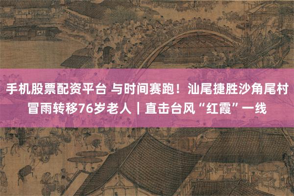 手机股票配资平台 与时间赛跑!汕尾捷胜沙角尾村冒雨转移76岁老人|直击台风“红霞”一线