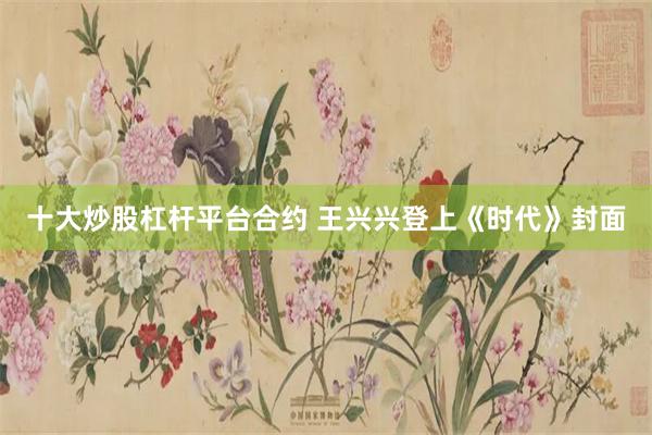 十大炒股杠杆平台合约 王兴兴登上《时代》封面