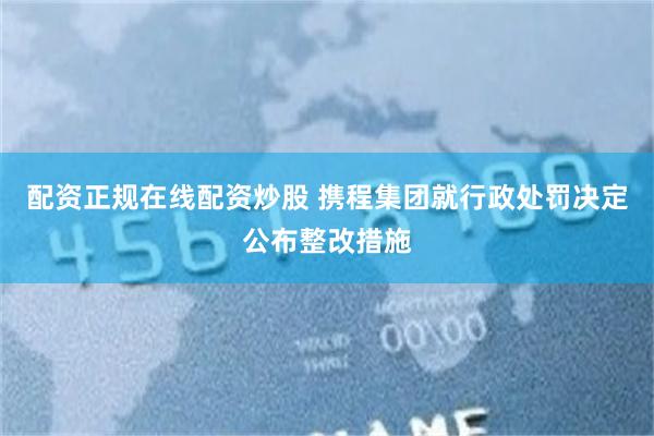 配资正规在线配资炒股 携程集团就行政处罚决定公布整改措施