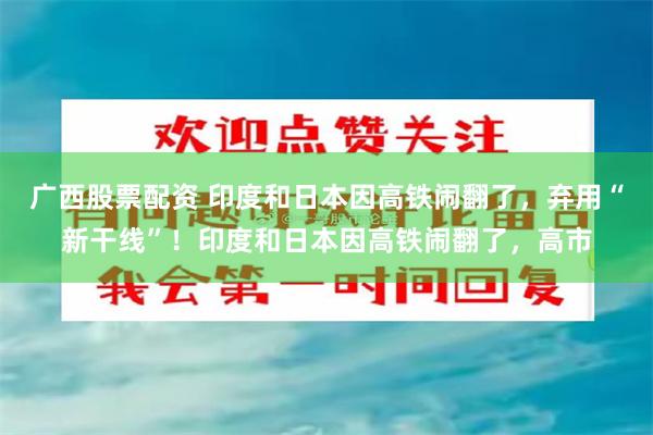 广西股票配资 印度和日本因高铁闹翻了，弃用“新干线”！印度和日本因高铁闹翻了，高市