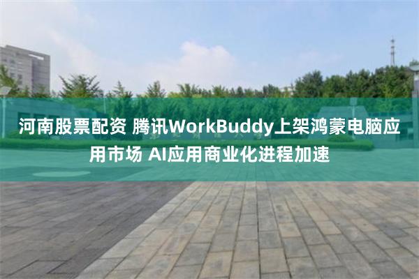 河南股票配资 腾讯WorkBuddy上架鸿蒙电脑应用市场 AI应用商业化进程加速
