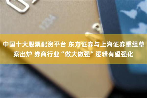 中国十大股票配资平台 东方证券与上海证券重组草案出炉 券商行业“做大做强”逻辑有望强化