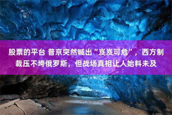 股票的平台 普京突然喊出“岌岌可危”，西方制裁压不垮俄罗斯，但战场真相让人始料未及