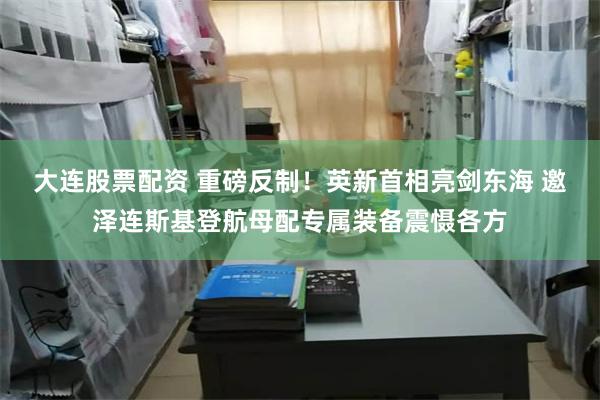 大连股票配资 重磅反制！英新首相亮剑东海 邀泽连斯基登航母配专属装备震慑各方