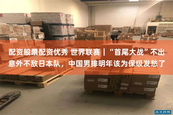 配资股票配资优秀 世界联赛｜“首尾大战”不出意外不敌日本队，中国男排明年该为保级发愁了