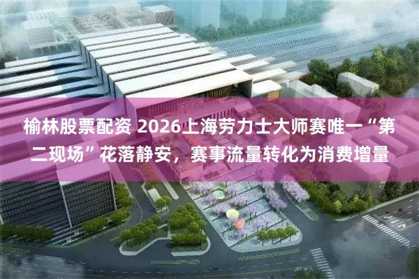 榆林股票配资 2026上海劳力士大师赛唯一“第二现场”花落静安，赛事流量转化为消费增量