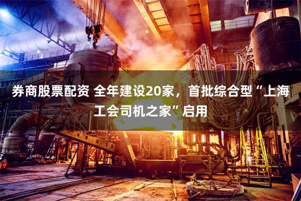 券商股票配资 全年建设20家，首批综合型“上海工会司机之家”启用