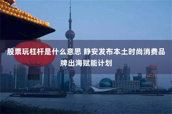 股票玩杠杆是什么意思 静安发布本土时尚消费品牌出海赋能计划