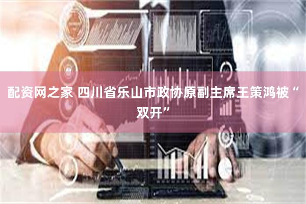 配资网之家 四川省乐山市政协原副主席王策鸿被“双开”