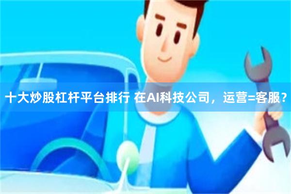 十大炒股杠杆平台排行 在AI科技公司，运营=客服？