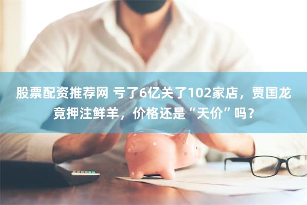 股票配资推荐网 亏了6亿关了102家店，贾国龙竟押注鲜羊，价格还是“天价”吗？