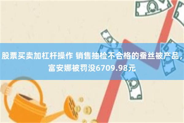 股票买卖加杠杆操作 销售抽检不合格的蚕丝被产品，富安娜被罚没6709.98元