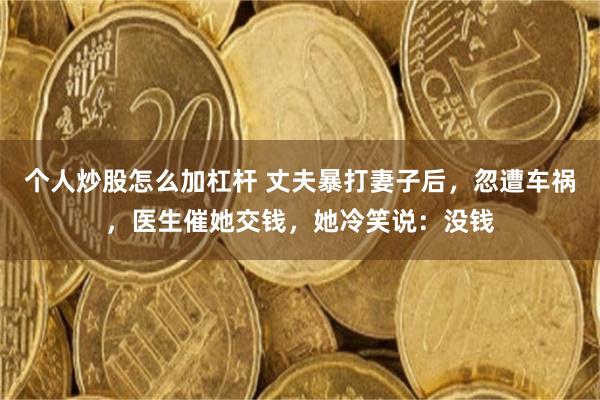 个人炒股怎么加杠杆 丈夫暴打妻子后，忽遭车祸，医生催她交钱，她冷笑说：没钱