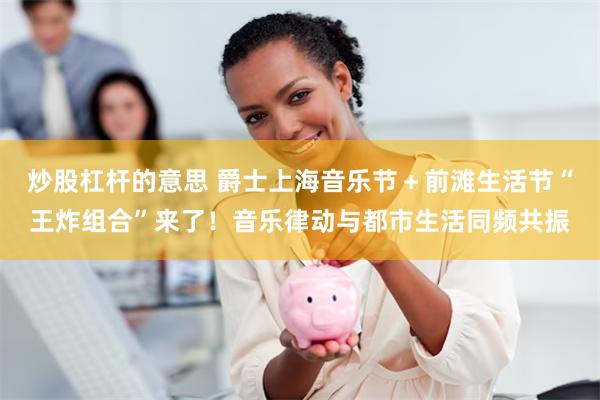 炒股杠杆的意思 爵士上海音乐节＋前滩生活节“王炸组合”来了！音乐律动与都市生活同频共振