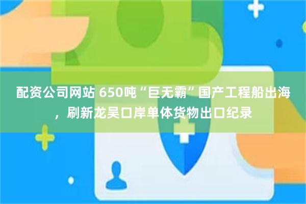 配资公司网站 650吨“巨无霸”国产工程船出海，刷新龙吴口岸单体货物出口纪录