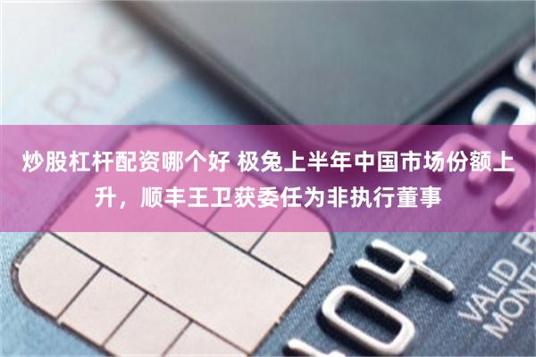 炒股杠杆配资哪个好 极兔上半年中国市场份额上升，顺丰王卫获委任为非执行董事