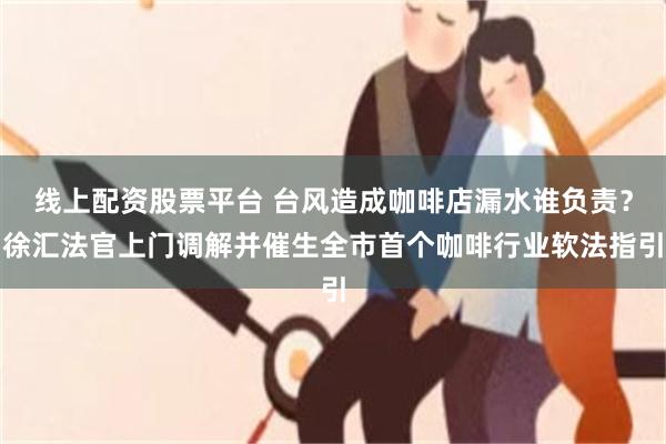 线上配资股票平台 台风造成咖啡店漏水谁负责？徐汇法官上门调解并催生全市首个咖啡行业软法指引