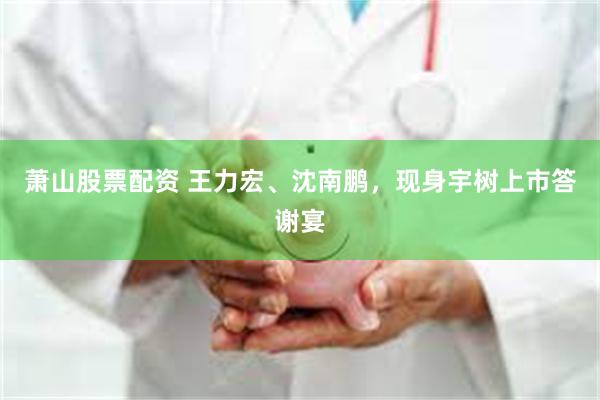 萧山股票配资 王力宏、沈南鹏，现身宇树上市答谢宴
