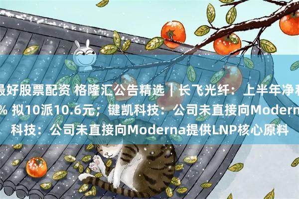 最好股票配资 格隆汇公告精选︱长飞光纤：上半年净利润同比增长888.88% 拟10派10.6元；键凯科技：公司未直接向Moderna提供LNP核心原料