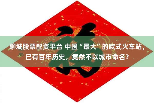 聊城股票配资平台 中国“最大”的欧式火车站，已有百年历史，竟然不以城市命名？