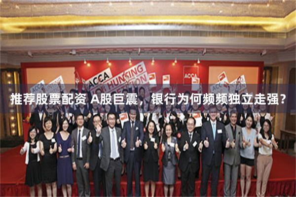 推荐股票配资 A股巨震，银行为何频频独立走强？