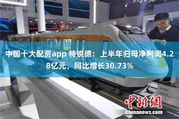 中国十大配资app 特锐德：上半年归母净利润4.28亿元，同比增长30.73%
