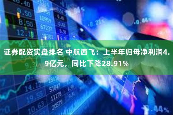 证券配资实盘排名 中航西飞：上半年归母净利润4.9亿元，同比下降28.91%
