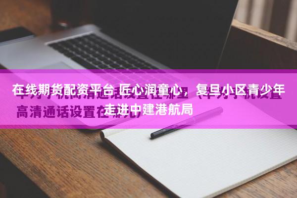 在线期货配资平台 匠心润童心，复旦小区青少年走进中建港航局
