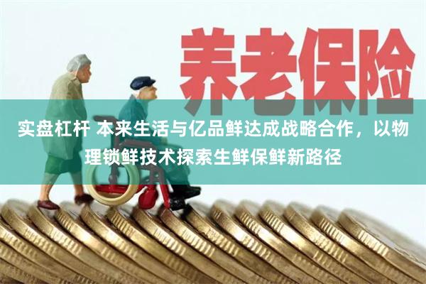 实盘杠杆 本来生活与亿品鲜达成战略合作，以物理锁鲜技术探索生鲜保鲜新路径